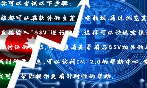 在IM 2.0（即时通讯软件）中，BSV（比特币SV）通常是指其在平台上的相关功能、服务或社区。具体位置可能因应用版本和界面设计而异。

如果你需要找到BSV相关的功能或内容，建议你可以尝试以下步骤：

1. **查看主菜单**：一般来说，所有的重要功能都可以在软件的主菜单中找到。通过浏览菜单，可以找到与BSV相关的选项。

2. **搜索功能**：如果软件提供搜索框，可以直接输入“BSV”进行搜索，这样可以快速定位到相关内容或功能。

3. **社区或论坛功能**：一些IM软件具有社区讨论的功能，可以查看是否有与BSV相关的群组或讨论区。

4. **咨询帮助中心**：如果上述方法都无法找到所需信息，可以访问IM 2.0的帮助中心，查找相关的帮助文章或联系客服以获取支持。

如果你能提供更多关于IM 2.0的具体细节，我可以帮你提供更有针对性的帮助。