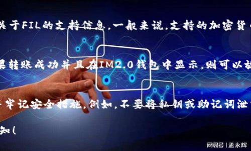 将FIL（Filecoin）转移到IM2.0钱包是否可行，主要取决于IM2.0钱包是否支持FIL这一加密货币。以下是详细的信息和考虑因素：

### 1. 了解IM2.0钱包
IM2.0钱包是一种加密货币钱包，其功能通常包括存储、发送和接收多种加密货币。首先，需要确认IM2.0钱包的官方说明或者用户手册，查看其支持的币种列表。

### 2. Filecoin (FIL) 的特点
FIL是Filecoin网络的原生代币，用于激励网络中矿工参与数据存储和检索。了解FIL的特点和应用场景有助于判断其在不同钱包中的兼容性。

### 3. 查看IM2.0钱包的官方支持
访问IM2.0钱包的官方网站或相关社区平台，查找是否有关于FIL的支持信息。一般来说，支持的加密货币会在主页面或特定的“支持的币种”页面中列出。

### 4. 直接测试转账
如果确认IM2.0钱包宣称支持FIL，可以尝试小额转账。如果转账成功并且在IM2.0钱包中显示，则可以放心使用；如果转账失败，需要及时联系客服寻求技术支持。

### 5. 风险提示
在转移任何加密货币时，确保使用可靠的钱包和交易所，并牢记安全措施。例如，不要将私钥或助记词泄露给他人，确保设备安全。

如果您有更多具体的问题或需要更详尽的信息，请随时告知！