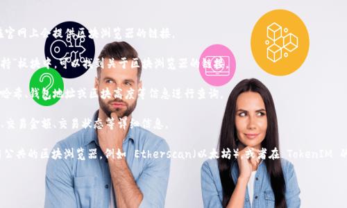 在区块链领域，区块浏览器是一个非常重要的工具，用于查询区块链上的交易记录和区块信息。TokenIM 是一个区块链钱包，可能会有其相应的区块浏览器来查看与其相关的代币和交易。

### TokenIM区块浏览器的查询步骤：

1. **访问官网**：首先，访问 TokenIM 的官方网站，通常在官网上会提供区块浏览器的链接。

2. **查找区块浏览器链接**：在网站的首页或“工具”或“支持”板块中，可以找到关于区块浏览器的链接。

3. **输入数据查询**：进入区块浏览器后，您可以使用交易哈希、钱包地址或区块高度等信息进行查询。

4. **查看信息**：查询完成后，您可以查看到包括交易时间、交易金额、交易状态等详细信息。

如果您找不到 TokenIM 特定的区块浏览器，可以尝试使用公共的区块浏览器，例如 Etherscan（以太坊），或者在 TokenIM 的社区和论坛中询问其他用户获取更多信息。

如果您有其他具体问题或需要更细节的帮助，请告诉我！
