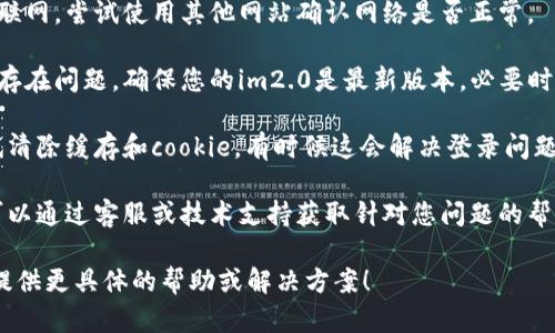 看起来您提到的“im2.0”是一个特定的软件或者平台，但没有更详细的信息。如果您是在询问关于登录问题的帮助，以下是一些可能的建议：

1. **确认用户名和密码**：确保您输入的用户名和密码是正确的，并且没有任何拼写错误。

2. **重置密码**：如果您忘记了密码，查找“忘记密码？”的链接，通常可以通过电子邮件来重置密码。

3. **检查网络连接**：确保您的设备连接到互联网，尝试使用其他网站确认网络是否正常。

4. **更新软件**：有时候应用程序的版本可能存在问题，确保您的im2.0是最新版本，必要时可以尝试更新或重新安装。

5. **清除缓存**：如果您使用的是浏览器，尝试清除缓存和cookie，有时候这会解决登录问题。

6. **联系支持**：查看是否有官方支持渠道，可以通过客服或技术支持获取针对您问题的帮助。

如果您能提供更多详细信息，我会很乐意为您提供更具体的帮助或解决方案！
